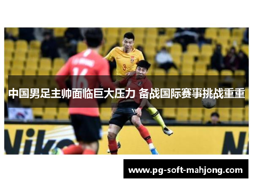 中国男足主帅面临巨大压力 备战国际赛事挑战重重 中国男足主帅面临巨大压力 备战国际赛事挑战重重