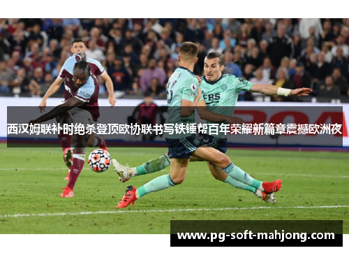 西汉姆联补时绝杀登顶欧协联书写铁锤帮百年荣耀新篇章震撼欧洲夜 西汉姆联补时绝杀登顶欧协联书写铁锤帮百年荣耀新篇章震撼欧洲夜