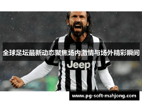 全球足坛最新动态聚焦场内激情与场外精彩瞬间