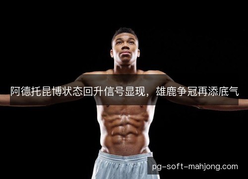 阿德托昆博状态回升信号显现,雄鹿争冠再添底气 阿德托昆博状态回升信号显现,雄鹿争冠再添底气